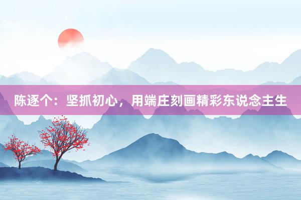 陈逐个：坚抓初心，用端庄刻画精彩东说念主生