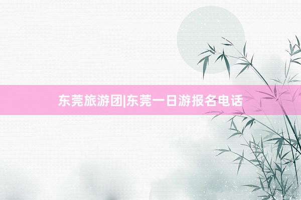 东莞旅游团|东莞一日游报名电话