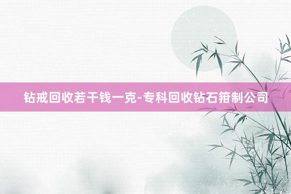 钻戒回收若干钱一克-专科回收钻石箝制公司