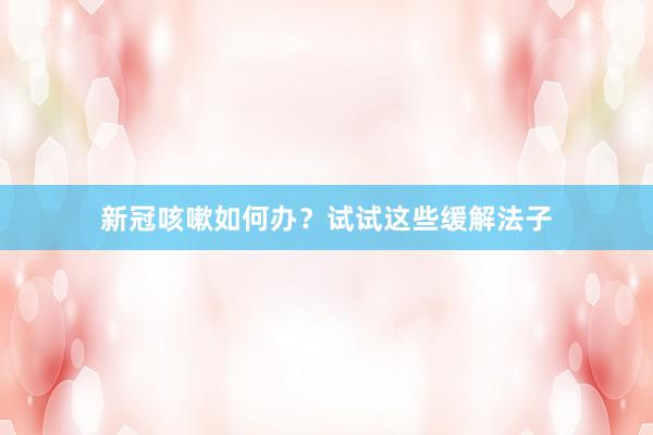 新冠咳嗽如何办？试试这些缓解法子