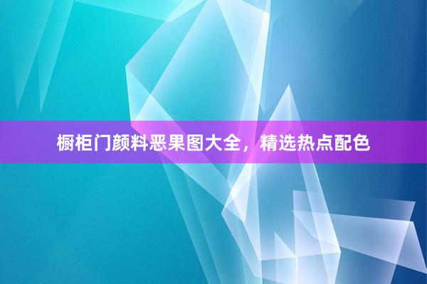 橱柜门颜料恶果图大全，精选热点配色