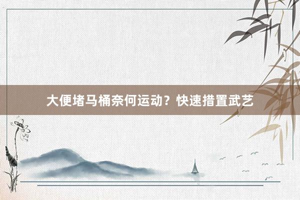 大便堵马桶奈何运动？快速措置武艺